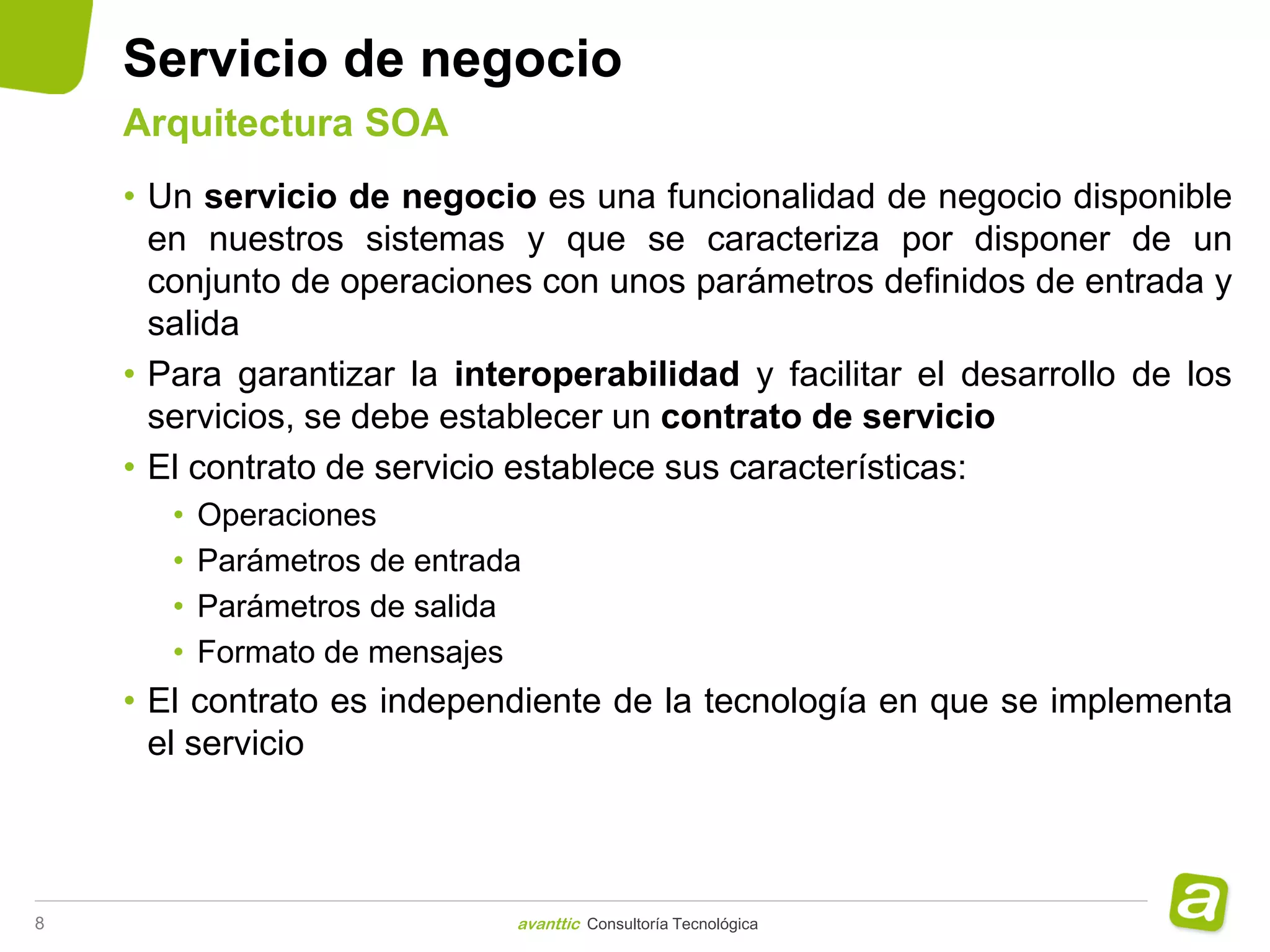 Servicio de negocio
    Arquitectura SOA
    • Un servicio de negocio es una funcionalidad de negocio disponible
      en nuestros sistemas y que se caracteriza por disponer de un
      conjunto de operaciones con unos parámetros definidos de entrada y
      salida
    • Para garantizar la interoperabilidad y facilitar el desarrollo de los
      servicios, se debe establecer un contrato de servicio
    • El contrato de servicio establece sus características:
       •   Operaciones
       •   Parámetros de entrada
       •   Parámetros de salida
       •   Formato de mensajes
    • El contrato es independiente de la tecnología en que se implementa
      el servicio



8                              avanttic Consultoría Tecnológica
 