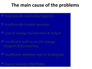 The main cause of the problems
 Hydraulically overloaded systems

 Insufficiently trained operators

 Lack of sewage maintenance & budget

 Insufficient staff to run the sewage
 program & bureaucracy

 Insufficient retention time to biodegrade

 Low or incorrect biomass
 