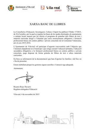 XARXA BANC DE LLIBRES
La Conselleria d’Educació, Investigació, Cultura i Esport ha publicat l’Ordre 17/2015,
de 26 d’octubre, per la qual es regulen les bases de les ajudes destinades als ajuntaments
o entitats locals menors per fer efectiu el programa de gratuïtat dels llibres de text i
material curricular dirigit a l’alumnat que curse ensenyaments obligatoris i formació
professional bàsica als centres públics i privats concertats de la Comunitat Valenciana,
per al curs 2015-2016.
L’Ajuntament de Vila-real vol participar d’aquesta convocatòria amb l’objectiu que
l’alumnat empadronat en el municipi i que estiga cursant l’educació primària, l’educació
secundària obligatòria o la formació professional bàsica en centres públics o privats
concertats, puga disposar de forma gratuïta de llibres de text o altres materials
curriculars.
En breu us informarem de la documentació que han d’aportar les famílies i del lloc on
s’ha de presentar.
Estem treballant perquè les gestions siguen senzilles i l’atenció siga adequada.
Atentament,
Rosario Royo Navarro
Regidora delegada d’Educació
Vila-real, 4 de novembre de 2015
 