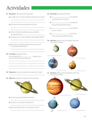 11 
Actividades 
21. Responde a las siguientes preguntas: 
a) ¿Cuáles son los cuatro planetas más próximos al Sol? 
, 
y . 
b) ¿Por qué se les llama planetas interiores? 
c) ¿Cómo se llama el satélite que gira alrededor 
del planeta Tierra? 
d) ¿Cuáles son los cuatro planetas más alejados del Sol? 
, 
y . 
e) ¿Por qué a los planetas exteriores se les conoce 
como gigantes gaseosos? 
22. Completa la siguiente frase: 
Los nombres de los planetas que 
forman nuestro Sistema Solar son: 
, , 
, , 
, , 
y . 
23. Responde. ¿Cuál es el planeta más grande de todos? 
24. Observa el planeta y responde a las preguntas: 
a) ¿A qué grupo de planetas pertenece? 
b) ¿Cuál es su principal característica? 
c) ¿De qué está formado su sistema de anillos? 
25. Completa las siguientes frases: 
a) es el planeta 
que está más cerca del Sol. 
b) es el planeta 
más grande del Sistema Solar. 
c) es el planeta 
en que vivimos. 
d) es el último 
de los planetas del Sistema Solar. 
26. Identifica cada uno de los planetas interiores 
y escribe su nombre. 
27. Identifica cada uno de los planetas exteriores 
y escribe su nombre. 
 
