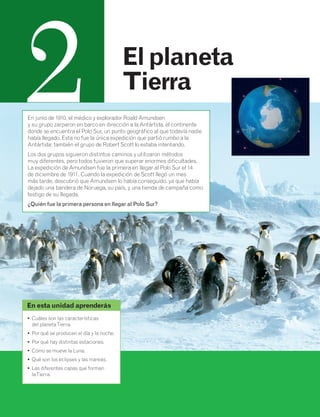2 El planeta 
Tierra 
En junio de 1910, el médico y explorador Roald Amundsen 
y su grupo zarparon en barco en dirección a la Antártida, el continente 
donde se encuentra el Polo Sur, un punto geográfico al que todavía nadie 
había llegado. Esta no fue la única expedición que partió rumbo a la 
Antártida: también el grupo de Robert Scott lo estaba intentando. 
Los dos grupos siguieron distintos caminos y utilizaron métodos 
muy diferentes, pero todos tuvieron que superar enormes dificultades. 
La expedición de Amundsen fue la primera en llegar al Polo Sur el 14 
de diciembre de 1911. Cuando la expedición de Scott llegó un mes 
más tarde, descubrió que Amundsen lo había conseguido, ya que había 
dejado una bandera de Noruega, su país, y una tienda de campaña como 
testigo de su llegada. 
¿Quién fue la primera persona en llegar al Polo Sur? 
En esta unidad aprenderás 
• Cuáles son las características 
del planeta Tierra. 
• Por qué se producen el día y la noche. 
• Por qué hay distintas estaciones. 
• Cómo se mueve la Luna. 
• Qué son los eclipses y las mareas. 
• Las diferentes capas que forman 
la Tierra. 
 