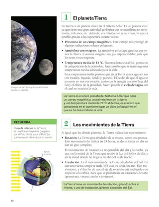 El planeta Tierra 
1 
La Tierra es un planeta único en el Sistema Solar. Es un planeta vivo, 
ya que tiene una gran actividad geológica que se manifiesta en terre-motos, 
volcanes, etc. Además, es el único con seres vivos, lo que es 
posible gracias a las siguientes características: 
• Presencia de un campo magnético. Este campo nos protege de 
algunas radiaciones solares peligrosas. 
• Atmósfera con oxígeno. La atmósfera es la capa gaseosa que ro-dea 
la Tierra. Contiene oxígeno, un gas imprescindible para que 
los seres vivos respiren. 
• Temperatura media de 15 ºC. Nuestra distancia al Sol, junto con 
la composición de la atmósfera, hace posible que se mantenga una 
temperatura media adecuada para la vida. 
Esta temperatura media permite que en la Tierra exista agua en sus 
tres estados: líquido, sólido y gaseoso. El hecho de que el agua se 
presente en sus tres estados, junto con la energía que nos llega del 
Sol y el efecto de la gravedad, hacen posible el ciclo del agua, sin 
el cual no existiría la vida. 
La Tierra es el único planeta del Sistema Solar que tiene 
un campo magnético, una atmósfera con oxígeno 
y una temperatura media de 15 ºC. Además, es el único que 
conocemos en el que tiene lugar un ciclo del agua y en el 
que se ha desarrollado la vida. 
2 Los movimientos de la Tierra 
Al igual que los demás planetas, la Tierra realiza dos movimientos: 
• Rotación. La Tierra gira alrededor de sí misma, como una peonza. 
Este movimiento lo realiza en 24 horas, es decir, tarda un día en 
dar un giro completo. 
El movimiento de rotación es responsable del día y la noche, ya 
que en la mitad de la Tierra que recibe la luz del Sol es de día, y 
en la mitad donde no llega la luz del Sol es de noche. 
• Traslación. Es el movimiento de la Tierra alrededor del Sol. En 
dar una vuelta completa tarda 365 días, es decir, un año. Este mo-vimiento, 
y el hecho de que el eje de rotación esté inclinado con 
respecto a la órbita, hace que se produzcan las estaciones del año 
(primavera, verano, otoño e invierno). 
La Tierra tiene un movimiento de rotación, girando sobre sí 
misma, y uno de traslación, girando alrededor del Sol. 
RECUERDA 
El eje de rotación de la Tierra 
es una línea imaginaria que pasa 
por el Polo Norte y por el Polo Sur 
y atraviesa el planeta por su centro. 
14 
Eje de 
rotación Día 
Noche 
Imagen de la Tierra y la Luna tomada 
desde un satélite. 
Sentido de giro 
 