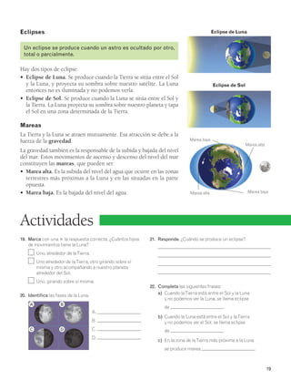 19 
Actividades 
19. Marca con una 3 la respuesta correcta. ¿Cuántos tipos 
de movimientos tiene la Luna? 
Uno, alrededor de la Tierra. 
Uno alrededor de la Tierra, otro girando sobre sí 
misma y otro acompañando a nuestro planeta 
alrededor del Sol. 
Uno, girando sobre sí misma. 
20. Identifica las fases de la Luna. 
A. 
B. 
C. 
D. 
Eclipse de Luna 
21. Responde. ¿Cuándo se produce un eclipse? 
22. Completa las siguientes frases: 
Marea alta 
a) Cuando la Tierra está entre el Sol y la Luna 
y no podemos ver la Luna, se llama eclipse 
de . 
b) Cuando la Luna está entre el Sol y la Tierra 
y no podemos ver el Sol, se llama eclipse 
de . 
c) En la zona de la Tierra más próxima a la Luna 
se produce marea . 
Eclipses 
Un eclipse se produce cuando un astro es ocultado por otro, 
total o parcialmente. 
Hay dos tipos de eclipse: 
• Eclipse de Luna. Se produce cuando la Tierra se sitúa entre el Sol 
y la Luna, y proyecta su sombra sobre nuestro satélite. La Luna 
entonces no es iluminada y no podemos verla. 
• Eclipse de Sol. Se produce cuando la Luna se sitúa entre el Sol y 
la Tierra. La Luna proyecta su sombra sobre nuestro planeta y tapa 
el Sol en una zona determinada de la Tierra. 
Mareas 
La Tierra y la Luna se atraen mutuamente. Esa atracción se debe a la 
fuerza de la gravedad. 
La gravedad también es la responsable de la subida y bajada del nivel 
del mar. Estos movimientos de ascenso y descenso del nivel del mar 
constituyen las mareas, que pueden ser: 
• Marea alta. Es la subida del nivel del agua que ocurre en las zonas 
terrestres más próximas a la Luna y en las situadas en la parte 
opuesta. 
• Marea baja. Es la bajada del nivel del agua. 
Eclipse de Sol 
Marea baja 
Marea baja 
Marea alta 
A 
C 
B 
D 
 