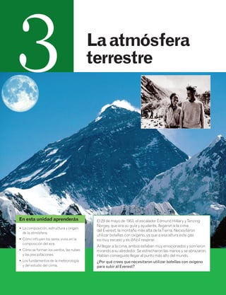 La atmósfera 
terrestre 
El 29 de mayo de 1953, el escalador Edmund Hillary y Tenzing 
Norgay, que era su guía y ayudante, llegaron a la cima 
del Everest, la montaña más alta de la Tierra. Necesitaron 
utilizar botellas con oxígeno, ya que a esa altura este gas 
es muy escaso y es difícil respirar. 
Al llegar a la cima, ambos estaban muy emocionados y sonrieron 
mirando a su alrededor. Se estrecharon las manos y se abrazaron. 
Habían conseguido llegar al punto más alto del mundo. 
¿Por qué crees que necesitaron utilizar botellas con oxígeno 
para subir al Everest? 
3 
En esta unidad aprenderás 
• La composición, estructura y origen 
de la atmósfera. 
• Cómo influyen los seres vivos en la 
composición del aire. 
• Cómo se forman los vientos, las nubes 
y las precipitaciones. 
• Los fundamentos de la meteorología 
y del estudio del clima. 
 