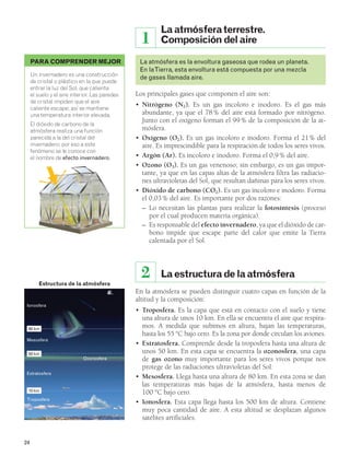 Estructura de la atmósfera 
80 km 
50 km 
10 km 
24 
La atmósfera terrestre. 
Composición del aire 
1 
La atmósfera es la envoltura gaseosa que rodea un planeta. 
En la Tierra, esta envoltura está compuesta por una mezcla 
de gases llamada aire. 
Los principales gases que componen el aire son: 
• Nitrógeno (N2). Es un gas incoloro e inodoro. Es el gas más 
abundante, ya que el 78 % del aire está formado por nitrógeno. 
Junto con el oxígeno forman el 99 % de la composición de la at-mósfera. 
• Oxígeno (O2). Es un gas incoloro e inodoro. Forma el 21% del 
aire. Es imprescindible para la respiración de todos los seres vivos. 
• Argón (Ar). Es incoloro e inodoro. Forma el 0,9 % del aire. 
• Ozono (O3). Es un gas venenoso; sin embargo, es un gas impor-tante, 
ya que en las capas altas de la atmósfera filtra las radiacio-nes 
ultravioletas del Sol, que resultan dañinas para los seres vivos. 
• Dióxido de carbono (CO2). Es un gas incoloro e inodoro. Forma 
el 0,03 % del aire. Es importante por dos razones: 
– Lo necesitan las plantas para realizar la fotosíntesis (proceso 
por el cual producen materia orgánica). 
– Es responsable del efecto invernadero, ya que el dióxido de car-bono 
impide que escape parte del calor que emite la Tierra 
calentada por el Sol. 
2 La estructura de la atmósfera 
En la atmósfera se pueden distinguir cuatro capas en función de la 
altitud y la composición: 
• Troposfera. Es la capa que está en contacto con el suelo y tiene 
una altura de unos 10 km. En ella se encuentra el aire que respira-mos. 
A medida que subimos en altura, bajan las temperaturas, 
hasta los 55 °C bajo cero. Es la zona por donde circulan los aviones. 
• Estratosfera. Comprende desde la troposfera hasta una altura de 
unos 50 km. En esta capa se encuentra la ozonosfera, una capa 
de gas ozono muy importante para los seres vivos porque nos 
protege de las radiaciones ultravioletas del Sol. 
• Mesosfera. Llega hasta una altura de 80 km. En esta zona se dan 
las temperaturas más bajas de la atmósfera, hasta menos de 
100 °C bajo cero. 
• Ionosfera. Esta capa llega hasta los 500 km de altura. Contiene 
muy poca cantidad de aire. A esta altitud se desplazan algunos 
satélites artificiales. 
PARA COMPRENDER MEJOR 
Un invernadero es una construcción 
de cristal o plástico en la que puede 
entrar la luz del Sol, que calienta 
el suelo y el aire interior. Las paredes 
de cristal impiden que el aire 
caliente escape; así se mantiene 
una temperatura interior elevada. 
El dióxido de carbono de la 
atmósfera realiza una función 
parecida a la del cristal del 
invernadero; por eso a este 
fenómeno se le conoce con 
el nombre de efecto invernadero. 
Ionosfera 
Mesosfera 
Ozonosfera 
Estratosfera 
Troposfera 
 