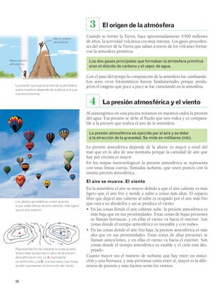 Mayor presión 
atmosférica 
Menor presión 
atmosférica 
La presión que ejerce el aire de la atmósfera 
sobre nosotros depende de la altura a la que 
nos encontremos. 
Los globos aerostáticos suben gracias 
a que están llenos de aire caliente, más ligero 
que el aire exterior. 
1016 
26 
El origen de la atmósfera 
3 
Cuando se formó la Tierra, hace aproximadamente 4500 millones 
de años, la actividad volcánica era muy intensa. Los gases proceden-tes 
del interior de la Tierra que salían a través de los volcanes forma-ron 
la atmósfera primitiva. 
Los dos gases principales que formaban la atmósfera primitiva 
eran el dióxido de carbono y el vapor de agua. 
Con el paso del tiempo la composición de la atmósfera fue cambiando. 
Los seres vivos fotosintéticos fueron fundamentales porque produ-jeron 
el oxígeno que poco a poco se fue cumulando en la atmósfera. 
4 La presión atmosférica y el viento 
Al sumergirnos en una piscina notamos en nuestros oídos la presión 
del agua. Esa presión se debe al fluido que nos rodea y es compara-ble 
a la presión que realiza el aire de la atmósfera. 
La presión atmosférica es ejercida por el aire y se debe 
a la atracción de la gravedad. Se mide en milibares (mb). 
La presión atmosférica depende de la altura: es mayor a nivel del 
mar que en lo alto de una montaña porque la cantidad de aire que 
hay por encima es mayor. 
En los mapas meteorológicos la presión atmosférica se representa 
con unas líneas curvas, llamadas isobaras, que unen puntos con la 
misma presión atmosférica. 
El aire se mueve. El viento 
En la atmósfera el aire se mueve debido a que el aire caliente es más 
ligero que el aire frío y tiende a subir a zonas más altas. El espacio 
libre que deja el aire caliente al subir es ocupado por el aire más frío 
que está a su alrededor y así se produce el viento. 
• En las zonas donde el aire caliente sube, la presión atmosférica es 
más baja que en sus proximidades. Estas zonas de bajas presiones 
se llaman borrascas, y en ellas el viento va hacia el interior. Son 
zonas donde el tiempo atmosférico es inestable y con nubes. 
• En las zonas donde el aire frío baja, la presión atmosférica es más 
alta que en sus proximidades. Estas zonas de altas presiones se 
llaman anticiclones, y en ellas el viento va hacia el exterior. Son 
zonas donde el tiempo atmosférico es estable y el cielo está des-pejado. 
Cuanto mayor sea el número de isobaras que hay entre un antici-clón 
y una borrasca, y más próximas estén entre sí, mayor es la dife-rencia 
de presión y más fuertes serán los vientos. 
Representación de isobaras (curvas grises). 
Sobre ellas se escribe el valor de la presión 
atmosférica en mb. La A representa 
un anticiclón, y la B, una borrasca. Las líneas 
azules representan la dirección del viento. 
1 012 
1008 
1 004 
1000 
996 
992 
988984 
980 
A B 
 