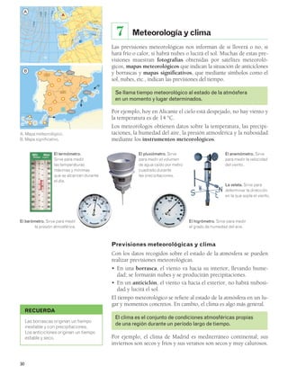 30 
Meteorología y clima 
7 
Las previsiones meteorológicas nos informan de si lloverá o no, si 
hará frío o calor, si habrá nubes o lucirá el sol. Muchas de estas pre-visiones 
muestran fotografías obtenidas por satélites meteoroló-gicos, 
mapas meteorológicos que indican la situación de anticiclones 
y borrascas y mapas significativos, que mediante símbolos como el 
sol, nubes, etc., indican las previsiones del tiempo. 
Se llama tiempo meteorológico al estado de la atmósfera 
en un momento y lugar determinados. 
Por ejemplo, hoy en Alicante el cielo está despejado, no hay viento y 
la temperatura es de 14 °C. 
Los meteorólogos obtienen datos sobre la temperatura, las precipi-taciones, 
la humedad del aire, la presión atmosférica y la nubosidad 
mediante los instrumentos meteorológicos. 
1 024 
1 016 
El termómetro. 
Sirve para medir 
las temperaturas 
máximas y mínimas 
que se alcanzan durante 
el día. 
RECUERDA 
1 024 
1 016 
1 0 24 
Las borrascas originan un tiempo 
inestable y con precipitaciones. 
Los anticiclones originan un tiempo 
estable y seco. 
El anemómetro. Sirve 
para medir la velocidad 
del viento. 
La veleta. Sirve para 
determinar la dirección 
en la que sopla el viento. 
Previsiones meteorológicas y clima 
Con los datos recogidos sobre el estado de la atmósfera se pueden 
realizar previsiones meteorológicas. 
• En una borrasca, el viento va hacia su interior, llevando hume-dad; 
se formarán nubes y se producirán precipitaciones. 
• En un anticiclón, el viento va hacia el exterior, no habrá nubosi-dad 
y lucirá el sol. 
El tiempo meteorológico se refiere al estado de la atmósfera en un lu-gar 
y momentos concretos. En cambio, el clima es algo más general. 
El clima es el conjunto de condiciones atmosféricas propias 
de una región durante un período largo de tiempo. 
Por ejemplo, el clima de Madrid es mediterráneo continental; sus 
inviernos son secos y fríos y sus veranos son secos y muy calurosos. 
A. Mapa meteorológico. 
B. Mapa significativo. 
B 
A 
M826534U08P127H2 
1 016 
1 000 
1 008 
1 0 0 8 
M826534U08P127H1 
El pluviómetro. Sirve 
para medir el volumen 
de agua caído por metro 
cuadrado durante 
las precipitaciones. 
El barómetro. Sirve para medir 
la presión atmosférica. 
El higrómetro. Sirve para medir 
el grado de humedad del aire. 
A 
B 
 