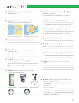 31 
Actividades 
25. Responde. ¿De qué nos informan las previsiones 
meteorológicas? 
26. Escribe cuál de estas imágenes es un mapa 
meteorológico y cuál un mapa significativo. 
1 024 
1 016 
1 0 24 
27. Responde. ¿Qué indican los mapas anteriores? 
28. Responde. ¿De qué informan las previsiones 
meteorológicas? 
29. Completa la siguiente frase: 
Los meteorólogos obtienen datos sobre la 
, las , 
la , la 
y la . 
30. Escribe el nombre de cada uno de los siguientes 
instrumentos meteorológicos. 
31. Las siguientes afirmaciones son falsas. Escríbelas 
debajo correctamente: 
a) El termómetro mide el volumen de agua caído. 
b) El pluviómetro mide la velocidad del viento. 
c) El barómetro mide el grado de humedad del aire. 
d) El anemómetro mide la presión atmosférica. 
e) El higrómetro determina la dirección del viento. 
f) La veleta mide la temperatura. 
32. Responde a las siguientes preguntas. 
a) ¿Qué tiempo meteorológico originan las borrascas? 
b) ¿Qué tiempo meteorológico originan los anticiclones? 
33. Explica la diferencia entre tiempo meteorológico 
y clima. 
34. Responde. ¿Qué aparato utilizarías para medir cada 
uno de los siguientes datos? 
• Temperatura: 
• Humedad: 
• Presión atmosférica: 
• Velocidad del viento: 
• Dirección del viento: 
• Volumen de precipitaciones: 
1 024 
1 016 
B 
A 
M826534U08P127H2 
1 016 
1 000 
1 008 
1 008 
M826534U08P127H1 
 