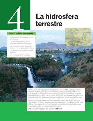 4 La hidrosfera 
terrestre 
En esta unidad aprenderás 
• La distribución del agua que forma 
la hidrosfera. 
• Las propiedades del agua, y su 
importancia en muchos procesos. 
• Las características del agua de los 
océanos y de las aguas continentales. 
• Los procesos que ocurren en el ciclo 
del agua. 
• Las medidas de ahorro del agua. 
El Nilo es uno de los ríos más largos del mundo. En 1856, los exploradores 
Richard Burton y John Speke comenzaron una expedición por África en 
busca de «las fuentes del Nilo», nombre con el que se conocía la zona del 
nacimiento del río Nilo. Tras dos años de un viaje accidentado, llegaron a un 
inmenso lago al que llamaron Tanganika, pero ese no era el origen del Nilo. 
Burton enfermó y Speke continuó el viaje solo hasta que llegó a otro lago, 
al que llamó Victoria, creyendo haber descubierto, por fin, el lugar donde nace 
el Nilo. Pero realmente el río no nace allí, sino en las Montañas de la Luna, 
hoy día conocidas como montañas Ruwenzori. 
¿Qué se conocía como «las fuentes del Nilo»? 
 