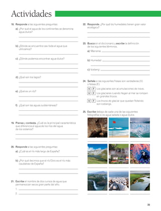 39 
Actividades 
18. Responde a las siguientes preguntas: 
a) ¿Por qué el agua de los continentes se denomina 
agua dulce? 
b) ¿Dónde se encuentra casi toda el agua que 
utilizamos? 
c) ¿Dónde podemos encontrar agua dulce? 
d) ¿Qué son los lagos? 
e) ¿Qué es un río? 
f) ¿Qué son las aguas subterráneas? 
19. Piensa y contesta. ¿Cuál es la principal característica 
que diferencia el agua de los ríos del agua 
de los océanos? 
20. Responde a las siguientes preguntas: 
a) ¿Cuál es el río más largo de España? 
b) ¿Por qué decimos que el río Ebro es el río más 
caudaloso de España? 
21. Escribe el nombre de dos cursos de agua que 
permanezcan secos gran parte del año. 
1. 
2. 
22. Responde. ¿Por qué los humedales tienen gran valor 
ecológico? 
23. Busca en el diccionario y escribe la definición 
de los siguientes términos. 
a) Marisma: 
b) Humedal: 
c) Iceberg: 
24. Señala si las siguientes frases son verdaderas (V) 
o falsas (F): 
V F Los glaciares son acumulaciones de nieve. 
V F Los glaciares cuando llegan al mar se rompen 
en grandes trozos. 
V F Los trozos de glaciar que quedan flotando 
son icebergs. 
25. Escribe debajo de cada una de las siguientes 
fotografías si es agua salada o agua dulce. 
 