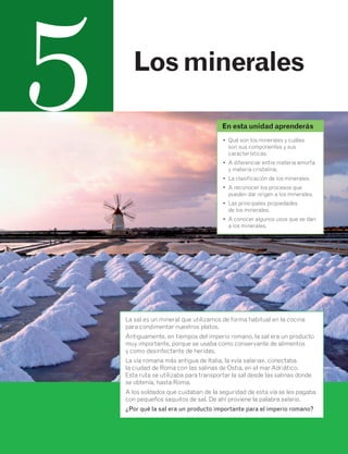 45 
5 Los minerales 
En esta unidad aprenderás 
• Qué son los minerales y cuáles 
son sus componentes y sus 
características. 
• A diferenciar entre materia amorfa 
y materia cristalina. 
• La clasificación de los minerales. 
• A reconocer los procesos que 
pueden dar origen a los minerales. 
• Las principales propiedades 
de los minerales. 
• A conocer algunos usos que se dan 
a los minerales. 
La sal es un mineral que utilizamos de forma habitual en la cocina 
para condimentar nuestros platos. 
Antiguamente, en tiempos del imperio romano, la sal era un producto 
muy importante, porque se usaba como conservante de alimentos 
y como desinfectante de heridas. 
La vía romana más antigua de Italia, la «vía salaria», conectaba 
la ciudad de Roma con las salinas de Ostia, en el mar Adriático. 
Esta ruta se utilizaba para transportar la sal desde las salinas donde 
se obtenía, hasta Roma. 
A los soldados que cuidaban de la seguridad de esta vía se les pagaba 
con pequeños saquitos de sal. De ahí proviene la palabra salario. 
¿Por qué la sal era un producto importante para el imperio romano? 
 