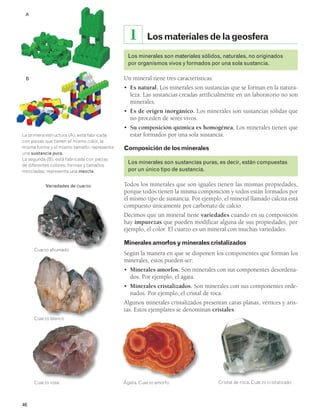 46 
Los materiales de la geosfera 
1 
Los minerales son materiales sólidos, naturales, no originados 
por organismos vivos y formados por una sola sustancia. 
Un mineral tiene tres características: 
• Es natural. Los minerales son sustancias que se forman en la natura-leza. 
Las sustancias creadas artificialmente en un laboratorio no son 
minerales. 
• Es de origen inorgánico. Los minerales son sustancias sólidas que 
no proceden de seres vivos. 
• Su composición química es homogénea. Los minerales tienen que 
estar formados por una sola sustancia. 
Composición de los minerales 
Los minerales son sustancias puras, es decir, están compuestas 
por un único tipo de sustancia. 
Todos los minerales que son iguales tienen las mismas propiedades, 
porque todos tienen la misma composición y todos están formados por 
el mismo tipo de sustancia. Por ejemplo, el mineral llamado calcita está 
compuesto únicamente por carbonato de calcio. 
Decimos que un mineral tiene variedades cuando en su composición 
hay impurezas que pueden modificar alguna de sus propiedades, por 
ejemplo, el color. El cuarzo es un mineral con muchas variedades. 
Minerales amorfos y minerales cristalizados 
Según la manera en que se disponen los componentes que forman los 
minerales, estos pueden ser: 
• Minerales amorfos. Son minerales con sus componentes desordena-dos. 
Por ejemplo, el ágata. 
• Minerales cristalizados. Son minerales con sus componentes orde-nados. 
Por ejemplo, el cristal de roca. 
Algunos minerales cristalizados presentan caras planas, vértices y aris-tas. 
Estos ejemplares se denominan cristales. 
Cristal d Ágata. Cuarzo amorfo e roca. Cuarzo cristalizado 
La primera estructura (A), está fabricada 
con piezas que tienen el mismo color, la 
misma forma y el mismo tamaño; representa 
una sustancia pura. 
La segunda (B), está fabricada con piezas 
de diferentes colores, formas y tamaños 
mezcladas; representa una mezcla. 
Variedades de cuarzo 
Cuarzo ahumado 
Cuarzo blanco 
Cuarzo rosa 
A 
B 
 
