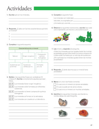 47 
Actividades 
1. Escribe qué son los minerales. 
2. Responde. ¿Cuáles son las tres características que tiene 
un mineral? 
1. 
2. 
3. 
3. Completa el siguiente esquema. 
4. Señala si las siguientes frases son verdaderas (V) 
o falsas (F). Escribe correctamente aquellas que sean 
falsas. 
V F Los minerales tienen origen inorgánico. 
V F Los minerales están formados por diferentes 
sustancias. 
V F Los minerales no tienen composición química 
homogénea. 
V F Los minerales se forman en la naturaleza. 
V F Los minerales son creados en un laboratorio. 
5. Completa la siguiente frase. 
Los minerales son materiales 
naturales, no originados por 
y formados por una sola . 
6. Observa las siguientes ilustraciones y escribe bajo cada 
una si representa una mezcla o una sustancia pura. 
7. Lee el texto y responde a la pregunta. 
«Todos los minerales que son iguales tienen las mismas 
propiedades porque todos tienen la misma composición 
y todos están formados por un solo tipo de sustancia.» 
¿Por qué todos los minerales iguales tienen las mismas 
propiedades? 
8. Responde. ¿Cuándo decimos que un mineral tiene 
variedades? 
9. Marca con una 3 las frases correctas: 
El cuarzo es un mineral con pocas variedades. 
El cuarzo puede ser de varios colores. 
El cuarzo es un mineral con muchas variedades. 
10. Identifica los siguientes minerales, escribiendo su 
nombre debajo de cada fotografía. 
Características de un mineral 
Natural Origen inorgánico 
Composición 
química 
homogénea 
Sustancias que 
se forman 
Sustancias 
sólidas que no 
Formados 
por una 
 