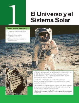 1 El Universo y el 
Sistema Solar 
La primera vez que el ser humano pisó la Luna fue el 20 de julio 
de 1969. Ese día, dos de los tres astronautas que viajaban 
en la nave Apolo 11, Neil Armstrong y Edwin Aldrin, dejaron 
sus huellas en nuestro satélite. 
Cuando Neil Armstrong puso su pie en la Luna, dijo: 
«ese es un pequeño paso para un hombre, pero un gran salto 
para la humanidad». 
Fue una aventura apasionante que vivieron más de mil millones 
de personas en directo por televisión. Desde entonces se ha 
visitado la Luna en otras cinco ocasiones. 
¿Cuál fue la frase que dijo Neil Armstrong cuando puso su pie 
en la Luna? 
En esta unidad aprenderás 
• Cómo es el Universo y qué astros 
lo forman. 
• Cómo es el Sistema Solar 
y qué astros lo forman. 
• Cuáles son los planetas que giran 
alrededor del Sol. 
 