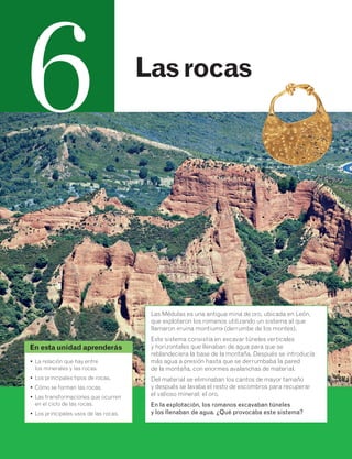 6 Las rocas 
Las Médulas es una antigua mina de oro, ubicada en León, 
que explotaron los romanos utilizando un sistema al que 
llamaron «ruina montium» (derrumbe de los montes). 
Este sistema consistía en excavar túneles verticales 
y horizontales que llenaban de agua para que se 
reblandeciera la base de la montaña. Después se introducía 
más agua a presión hasta que se derrumbaba la pared 
de la montaña, con enormes avalanchas de material. 
Del material se eliminaban los cantos de mayor tamaño 
y después se lavaba el resto de escombros para recuperar 
el valioso mineral: el oro. 
En la explotación, los romanos excavaban túneles 
y los llenaban de agua. ¿Qué provocaba este sistema? 
En esta unidad aprenderás 
• La relación que hay entre 
los minerales y las rocas. 
• Los principales tipos de rocas. 
• Cómo se forman las rocas. 
• Las transformaciones que ocurren 
en el ciclo de las rocas. 
• Los principales usos de las rocas. 
 