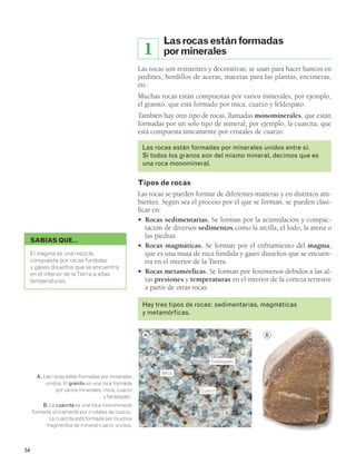 Las rocas están formadas 
por minerales 
1 
Las rocas son resistentes y decorativas; se usan para hacer bancos en 
jardines, bordillos de aceras, macetas para las plantas, encimeras, 
etc. 
Muchas rocas están compuestas por varios minerales, por ejemplo, 
el granito, que está formado por mica, cuarzo y feldespato. 
También hay otro tipo de rocas, llamadas monominerales, que están 
formadas por un solo tipo de mineral, por ejemplo, la cuarcita, que 
está compuesta únicamente por cristales de cuarzo. 
Las rocas están formadas por minerales unidos entre sí. 
Si todos los granos son del mismo mineral, decimos que es 
una roca monomineral. 
Tipos de rocas 
Las rocas se pueden formar de diferentes maneras y en distintos am-bientes. 
Según sea el proceso por el que se forman, se pueden clasi-ficar 
en: 
• Rocas sedimentarias. Se forman por la acumulación y compac-tación 
de diversos sedimentos como la arcilla, el lodo, la arena o 
las piedras. 
• Rocas magmáticas. Se forman por el enfriamiento del magma, 
que es una masa de roca fundida y gases disueltos que se encuen-tra 
en el interior de la Tierra. 
• Rocas metamórficas. Se forman por fenómenos debidos a las al-tas 
presiones y temperaturas en el interior de la corteza terrestre 
a partir de otras rocas. 
Hay tres tipos de rocas: sedimentarias, magmáticas 
y metamórficas. 
SABÍAS QUE… 
El magma es una mezcla 
compuesta por rocas fundidas 
y gases disueltos que se encuentra 
en el interior de la Tierra a altas 
temperaturas. 
54 
A. Las rocas están formadas por minerales 
unidos. El granito es una roca formada 
por varios minerales: mica, cuarzo 
y feldespato. 
B. La cuarcita es una roca monomineral 
formada únicamente por cristales de cuarzo. 
La cuarcita está formada por muchos 
fragmentos de mineral cuarzo unidos. 
A B 
Feldespato 
Cuarzo 
Mica 
 