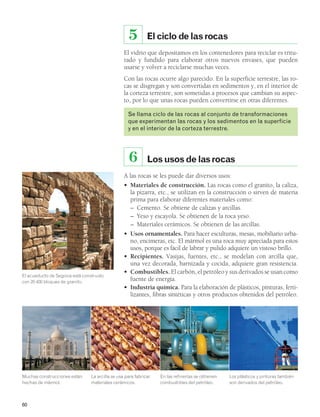 60 
5 El ciclo de las rocas 
El vidrio que depositamos en los contenedores para reciclar es tritu-rado 
y fundido para elaborar otros nuevos envases, que pueden 
usarse y volver a reciclarse muchas veces. 
Con las rocas ocurre algo parecido. En la superficie terrestre, las ro-cas 
se disgregan y son convertidas en sedimentos y, en el interior de 
la corteza terrestre, son sometidas a procesos que cambian su aspec-to, 
por lo que unas rocas pueden convertirse en otras diferentes. 
Se llama ciclo de las rocas al conjunto de transformaciones 
que experimentan las rocas y los sedimentos en la superficie 
y en el interior de la corteza terrestre. 
6 Los usos de las rocas 
A las rocas se les puede dar diversos usos: 
• Materiales de construcción. Las rocas como el granito, la caliza, 
la pizarra, etc., se utilizan en la construcción o sirven de materia 
prima para elaborar diferentes materiales como: 
– Cemento. Se obtiene de calizas y arcillas. 
– Yeso y escayola. Se obtienen de la roca yeso. 
– Materiales cerámicos. Se obtienen de las arcillas. 
• Usos ornamentales. Para hacer esculturas, mesas, mobiliario urba-no, 
encimeras, etc. El mármol es una roca muy apreciada para estos 
usos, porque es fácil de labrar y pulido adquiere un vistoso brillo. 
• Recipientes. Vasijas, fuentes, etc., se modelan con arcilla que, 
una vez decorada, barnizada y cocida, adquiere gran resistencia. 
• Combustibles. El carbón, el petróleo y sus derivados se usan como 
fuente de energía. 
• Industria química. Para la elaboración de plásticos, pinturas, ferti-lizantes, 
fibras sintéticas y otros productos obtenidos del petróleo. 
Muchas construcciones están 
hechas de mármol. 
La arcilla se usa para fabricar 
materiales cerámicos. 
En las refinerías se obtienen 
combustibles del petróleo. 
Los plásticos y pinturas también 
son derivados del petróleo. 
El acueducto de Segovia está construido 
con 20 400 bloques de granito. 
 