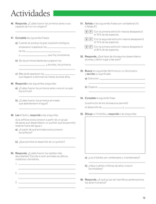 75 
Actividades 
46. Responde. ¿Cuáles fueron los primeros seres vivos 
capaces de vivir sin oxígeno? 
47. Completa las siguientes frases: 
a) Cuando se produjo la gran explosión biológica 
empezaron a aparecer los 
de los 
y que hoy conocemos. 
b) De las primeras bacterias surgieron los 
y de ellos, los primeros 
. 
c) Más tarde aparecen los , 
que llegaron a dominar los mares durante años. 
48. Responde a las siguientes preguntas: 
a) ¿Cuáles fueron los primeros seres vivos en ocupar 
tierra firme? 
b) ¿Cuáles fueron los primeros animales 
que abandonaron el agua? 
49. Lee el texto y responde a las preguntas. 
«Los anfibios evolucionaron a partir de un grupo 
de peces que desarrollaron un pulmón que les permitió 
respirar fuera del agua.» 
a) ¿A partir de qué animales evolucionaron 
los anfibios? 
b) ¿Qué permitió el desarrollo de un pulmón? 
50. Responde. ¿Cuáles fueron los reptiles más 
abundantes? Escribe si eran animales acuáticos, 
voladores o terrestres. 
1. 
2. 
3. 
51. Señala si las siguientes frases son verdaderas (V) 
o falsas (F): 
V F Con la primera extinción masiva desapareció 
el 70% de las especies. 
V F Con la segunda extinción masiva desapareció 
el 70% de las especies. 
V F Con la primera extinción masiva desapareció 
el 95% de las especies. 
52. Responde. ¿Qué tipos de dinosaurios desarrollaron 
plumas y dieron lugar a las aves? 
53. Busca los siguientes términos en un diccionario 
y escribe su significado. 
a) Extinción: 
b) Especie: 
54. Completa la siguiente frase: 
La extinción de los dinosaurios permitió 
el desarrollo de y . 
55. Dibuja un trilobites y responde a las preguntas: 
a) ¿Los trilobites son vertebrados o invertebrados? 
b) ¿Hace cuántos millones de años vivieron 
los trilobites? 
56. Responde. ¿A qué grupo de mamíferos pertenecemos 
los seres humanos? 
 