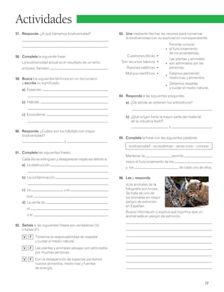Permite conocer 
• el funcionamiento 
de los ecosistemas. 
Las plantas y animales 
• son admirados por las 
personas. 
• Estamos perdiendo medicinas y alimentos. 
• Debemos respetar y cuidar el medio natural. 
77 
Actividades 
57. Responde. ¿A qué llamamos biodiversidad? 
. 
58. Completa la siguiente frase: 
La biodiversidad actual es el resultado de un lento 
proceso, llamado . 
59. Busca los siguientes términos en un diccionario 
y escribe su significado. 
a) Especies: 
. 
b) Hábitat: 
. 
c) Ecosistema: 
. 
60. Responde. ¿Cuáles son los hábitats con mayor 
biodiversidad? 
y . 
61. Completa las siguientes frases: 
Cada día se extinguen y desaparecen especies debido a: 
a) La destrucción 
. 
b) La contaminación 
. 
c) La y la 
que . 
d) La venta de , 
el 
o el . 
62. Señala si las siguientes frases son verdaderas (V) 
o falsas (F): 
V F Tenemos la responsabilidad de respetar 
y cuidar el medio natural. 
V F Las plantas y animales salvajes son admirados 
por muchas personas. 
V F Con la desaparición de especies perdemos 
nuevos alimentos, medicinas y fuentes 
de energía. 
63. Une mediante flechas las razones para conservar 
la biodiversidad con su explicación correspondiente. 
Cuestiones éticas • 
Son recursos básicos • 
Razones estéticas • 
Motivos científicos • 
64. Responde a las siguientes preguntas: 
a) ¿De dónde se obtienen los antibióticos? 
b) ¿Qué origen tiene la mayor parte del material 
de la industria textil? 
o 
65. Completa la frase con las siguientes palabras: 
biodiversidad – ecosistemas – seres vivos – conocer 
Mantener la permite 
mejor el funcionamiento de los 
y los de cada uno de ellos. 
66. Lee y responde. 
«Los animales de la 
fotografía son linces. 
Se trata de uno de 
los animales en mayor 
peligro de extinción 
en España». 
Busca información y explica qué significa que un 
animal está en peligro de extinción. 
 