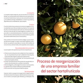 2012                                                                                                 013
                                                                                             caso de éxito



                                                    La compañía
La compañía catalana objeto de esta caso de éxito es una empresa
familiar, con una facturación de 45 millones de euros y pertenecien-
te al sector hortofrutícola. Cuenta con tres centros de confección
y con problemas de baja rentabilidad en un sector muy maduro y
dependiente de la variabilidad de cada campaña.

                                                         El sector
El sector hortofrutícola nacional se encuentra arraigado en la Co-
munidad Valenciana, Murcia, Andalucía y Cataluña. Con el paso de
los años, el ascenso del precio del suelo, los costes de producción
de fruta, la mano de obra, los costes logísticos, etcétera, han re-
percutido en varias deslocalizaciones, inicialmente a comunida-
des con menores costes de producción como la andaluza y países
de la órbita mediterránea como el norte de África.

Estos cambios en el escenario económico obligan a que las empre-
sas del entorno tengan un mayor control sobre la gestión y trans-
formen sus políticas comerciales en función de los hábitos de
consumo de sus clientes ﬁnales, tanto españoles como europeos.

                         Necesidad/problemática existente
Los principales retos operativos que tenía la compañía eran:

  Falta de control exhaustivo de la calidad de la fruta recepciona-
 da, con una penalización por “peor” calidad de la fruta muy laxa,
 lo que provocaba mayores costes de la materia prima.
  Desconocimiento de la rentabilidad “real” de los productos y de


                                                                       Proceso de reorganización
 la de sus principales clientes.
 Un bajo nivel de planiﬁcación de la producción que generaba con-
 tinuas cuñas de producción y cambios innecesarios.
 Falta de delegación y sobrecarga de funciones en ciertos puestos.
 La gestión de los campos estaba poco profesionalizada.
 Poco control del nivel de productividad de la planta.
                                                                         de una empresa familiar
                                              Servicio prestado
Improven realizó un proyecto de reorganización integral analizan-
                                                                         del sector hortofrutícola
do todas las áreas de la empresa e identiﬁcando las acciones a po-
ner en marcha a corto plazo (plan 100 días) y a medio plazo. Tras
 