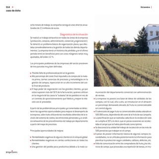 014                                                                                                                                         Diciembre
caso de éxito



                ocho meses de trabajo, la compañía consiguió unos ahorros anua-
                lizados de 2,5 millones de euros.

                                                   Diagnóstico de la situación
                Se realizó un trabajo exhaustivo en todas las áreas de la empresa
                (producción, compras, administración, comercial y organización).
                Se detectó un problema básico de organización plana, que afec-
                taba considerablemente a la gestión de todos los demás departa-
                mentos. La empresa tenía un histórico de pérdidas y en el último
                periodo entró en beneﬁcios pero con unos márgenes netos muy
                ajustados, del orden 1-2 %.

                Los principales problemas de las empresas del sector provienen
                de tres parcelas muy bien deﬁnidas:

                  Posible falta de profesionalización en la gestión.
                 Alto porcentaje del coste ﬁnal imputado a la compra de la mate-
                 ria prima, ciertas carencias de procesos y metodologías en la
                 gestión de campos, repercutían en un alto incremento del cos-
                 te ﬁnal del producto.
                 El bajo poder de negociación con los grandes clientes, ya que
                 estos suponen más del 50 % de la facturación, quienes utilizan        municación del departamento comercial con administración
                 en la mayoría de los casos la “subasta” de los pedidos en vez de      de ventas.
                 un contrato de aprovisionamiento que ﬁdelice y mejore la rela-        La empresa no poseía una base de datos de calidades de los
                 ción con el proveedor.                                                campos, con lo cual, año a año, se introducían en el almacén
                                                                                       un porcentaje demasiado elevado de fruta no comercializable
                A partir de las problemáticas principales ya comentadas se detec-      sin control alguno.
                taron las siguientes oportunidades para mejorar el desempeño de        El sobrecoste de pagar fruta no comercializable estaba valorado en
                la empresa, sobre todo utilizando los resultados obtenidos de la re-   500.000 euros, dependiendo del coste de la fruta de esa campaña.
                visión del sistema de costes, las entrevistas personales y un análi-   La planiﬁcación que se realizaba cada día en la recolección solo
                sis exhaustivo de los procedimientos de trabajo por departamento       se cumplía al 30 %, es decir, que en pocas ocasiones se recolec-
                a partir del mapa de procesos.                                         taba el campo que se había planiﬁcado como óptimo.
                                                                                       Se desconocía la calidad del trabajo de recolección en las más de
                Principales oportunidades de mejora:                                   500 personas que trabajan en el campo.
                                                                                       A pesar de poseer información básica de algunos campos es-
                 Rentabilidades negativas de algunos clientes en el cómputo global.    candallados, no se utilizaba posteriormente la información para
                 Rentabilidades negativas en ciertas confecciones en todos los         planiﬁcar la producción según calidades, calibres, defectos, etc.
                 clientes.                                                             Falta de comunicación entre los compradores de fruta y los téc-
                 Una gestión del pedido poco productiva debido a la mala co-           nicos de campo, que provocaba una repetición de tareas, en mu-
 