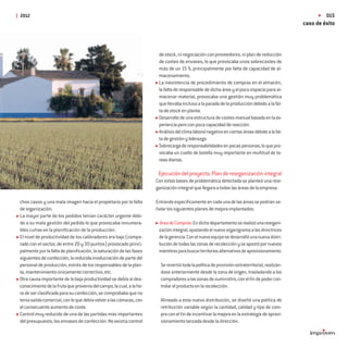 2012                                                                                                                                                    015
                                                                                                                                               caso de éxito



                                                                      de stock, ni negociación con proveedores, ni plan de reducción
                                                                      de costes de envases, lo que provocaba unos sobrecostes de
                                                                      más de un 15 %, principalmente por falta de capacidad de al-
                                                                      macenamiento.
                                                                      La inexistencia de procedimiento de compras en el almacén,
                                                                      la falta de responsable de dicha área y el poco espacio para al-
                                                                      macenar material, provocaba una gestión muy problemática
                                                                      que llevaba incluso a la parada de la producción debido a la fal-
                                                                      ta de stock en planta.
                                                                      Desarrollo de una estructura de costes manual basada en la ex-
                                                                      periencia pero con poca capacidad de reacción.
                                                                      Análisis del clima laboral negativo en ciertas áreas debido a la fal-
                                                                      ta de gestión y liderazgo.
                                                                      Sobrecarga de responsabilidades en pocas personas, lo que pro-
                                                                      vocaba un cuello de botella muy importante en multitud de ta-
                                                                      reas diarias.

                                                                      Ejecución del proyecto. Plan de reorganización integral
                                                                     Con estas bases de problemática detectada se planteó una reor-
                                                                     ganización integral que llegara a todas las áreas de la empresa.

chos casos y una mala imagen hacia el propietario por la falta       Entrando especíﬁcamente en cada una de las áreas se podrían se-
de organización.                                                     ñalar los siguientes planes de mejora implantados:
La mayor parte de los pedidos tenían carácter urgente debi-
do a su mala gestión del pedido lo que provocaba innumera-            Área de Compras: En dicho departamento se realizó una reorgani-
bles cuñas en la planiﬁcación de la producción.                       zación integral, ajustando el nuevo organigrama a las directrices
El nivel de productividad de los calibradores era bajo (compa-        de la gerencia. Con el nuevo equipo se desarrolló una nueva distri-
rado con el sector, de entre 20 y 30 puntos) provocado princi-        bución de todas las zonas de recolección y se apostó por nuevos
palmente por la falta de planiﬁcación, la saturación de las fases     miembros para buscar territorios alternativos de aprovisionamiento.
siguientes de confección, la reducida involucración de parte del
personal de producción, estrés de los responsables de la plan-         Se revertió toda la política de provisión extraterritorial, realizán-
ta, mantenimiento únicamente correctivo, etc.                          dose anteriormente desde la zona de origen, trasladando a los
Otra causa importante de la baja productividad se debía al des-        compradores a las zonas de suministro, con el ﬁn de poder con-
conocimiento de la fruta que provenía del campo, la cual, a la ho-     trolar el producto en la recolección.
ra de ser clasiﬁcada para su confección, se comprobaba que no
tenía salida comercial, con lo que debía volver a las cámaras, con     Alineado a esta nueva distribución, se diseñó una política de
el consecuente aumento de coste.                                       retribución variable según la cantidad, calidad y tipo de com-
Control muy reducido de una de las partidas más importantes            pra con el ﬁn de incentivar la mejora en la estrategia de aprovi-
del presupuesto, los envases de confección. No existía control         sionamiento lanzada desde la dirección.
 