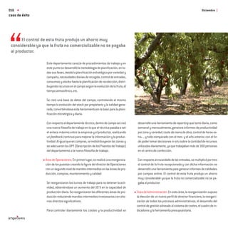 016                                                                                                                                        Diciembre
caso de éxito




       El control de esta fruta produjo un ahorro muy
 considerable ya que la fruta no comercializable no se pagaba
 al productor.

                   Este departamento carecía de procedimientos de trabajo y en
                   este punto se desarrolló la metodología de planiﬁcación, en to-
                   das sus fases, desde la planiﬁcación estratégica por variedad y
                   campaña, necesidades diarias de recogida, control de entradas,
                   consumos y stocks hasta la planiﬁcación de recolección, distri-
                   buyendo recursos en el campo según la evolución de la fruta, el
                   tiempo atmosférico, etc.

                   Se creó una base de datos del campo, controlando al mismo
                   tiempo la evolución del stock por propietario y la calidad gene-
                   rada, convirtiéndose esta herramienta en la base para la plani-
                   ﬁcación estratégica y diaria.

                   Con respecto al departamento técnico, dentro de campo se creó      desarrolló una herramienta de reporting que tanto diaria, como
                   una nueva ﬁlosofía de trabajo en la que el técnico pasaba a ser    semanal y mensualmente, generara informes de productividad
                   el enlace máximo entre la empresa y el productor, realizando       por zona y variedad, coste de mano de obra, control de horas ex-
                   un feedback continuo para mejorar la información y la produc-      tra..., y todo comparado con el mes y el año anterior, con el ﬁn
                   tividad. Al igual que en compras, se redistribuyeron las zonas y   de poder tomar decisiones in situ sobre la cantidad de recursos
                   se adecuaron los DPT (Descripción de los Puestos de Trabajo)       utilizados diariamente, ya que trabajaban más de 300 personas
                   del departamento a la nueva ﬁlosofía de trabajo.                   en el centro de confección.

                   Área de Operaciones: En primer lugar, se realizó una reorganiza-   Con respecto al escandallo de las entradas, se multiplicó por tres
                   ción de los puestos creando la ﬁgura del director de Operaciones   el control de la fruta recepcionada y con dicha información se
                   con un segundo nivel de mandos intermedios en las áreas de pro-    desarrolló una herramienta para generar informes de calidades
                   ducción, compras, mantenimiento y calidad.                         por campos online. El control de esta fruta produjo un ahorro
                                                                                      muy considerable ya que la fruta no comercializable no se pa-
                   Se reorganizaron los turnos de trabajo para no detener la acti-    gaba al productor.
                   vidad, obteniéndose un aumento del 10 % en la capacidad de
                   producción diaria. Se reorganizaron las diferentes áreas de pro-    Área de Administración: En esta área, la reorganización supuso
                   ducción reduciendo mandos intermedios innecesarios con aho-        la elección de un nuevo perﬁl de director ﬁnanciero, la reorgani-
                   rros directos signiﬁcativos.                                       zación de todos los procesos administrativos, el desarrollo del
                                                                                      control de gestión alineado al sistema de costes, el cuadro de in-
                   Para controlar diariamente los costes y la productividad se        dicadores y la herramienta presupuestaria.
 