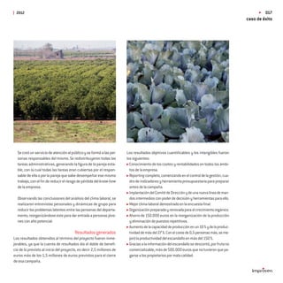 2012                                                                                                                                                017
                                                                                                                                            caso de éxito




  Se creó un servicio de atención al público y se formó a las per-    Los resultados objetivos cuantiﬁcables y los intangibles fueron
  sonas responsables del mismo. Se redistribuyeron todas las          los siguientes:
  tareas administrativas, generando la ﬁgura de la pareja esta-         Conocimiento de los costes y rentabilidades en todos los ámbi-
  ble, con la cual todas las tareas eran cubiertas por el respon-       tos de la empresa.
  sable de ella o por la pareja que sabe desempeñar ese mismo           Reporting completo, comenzando en el control de la gestión, cua-
  trabajo, con el ﬁn de reducir el riesgo de pérdida del know-how       dro de indicadores y herramienta presupuestaria para preparar
  de la empresa.                                                        antes de la campaña.
                                                                        Implantación del Comité de Dirección y de una nueva línea de man-
  Observando las conclusiones del análisis del clima laboral, se        dos intermedios con poder de decisión y herramientas para ello.
  realizaron entrevistas personales y dinámicas de grupo para           Mejor clima laboral demostrado en la encuesta ﬁnal.
  reducir los problemas latentes entre las personas del departa-        Organización preparada y renovada para el crecimiento orgánico.
  mento, reorganizándose este para dar entrada a personas jóve-         Ahorro de 150.000 euros en la reorganización de la producción
  nes con alto potencial.                                               y eliminación de puestos repetitivos.
                                                                        Aumento de la capacidad de producción en un 10 % y de la produc-
                                        Resultados generados            tividad de más del 27 %. Con el coste de 0,5 personas más, se me-
Los resultados obtenidos al término del proyecto fueron inme-           joró la productividad del escandallo en más del 150 %.
jorables, ya que la cuenta de resultados dio el doble de beneﬁ-         Gracias a la información del escandallo se descontó, por fruta no
cio de lo previsto al inicio del proyecto, es decir 2,5 millones de     comercializable, más de 500.000 euros que no tuvieron que pa-
euros más de los 1,5 millones de euros previstos para el cierre         garse a los propietarios por mala calidad.
de esa campaña.
 