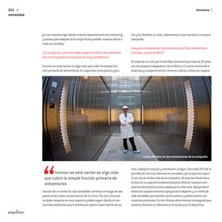 022                                                                                                                                    Diciembre
entrevista



             jar con máximo rigor desde nuestro departamento de marketing       lud y les faciliten su vida, velando eso sí por hacerlo a un precio
             y ventas para adaptar de la mejor forma posible nuestra oferta a   asequible.
             cada uno de ellos.
                                                                                Una parte fundamental de la empresa es el Club de Atletismo
             ¿En su opinión, qué retos debe superar el sector de la alimenta-   Cárnicas. ¿A qué se debe?
             ción en los próximos años para ser muy competitivo?
                                                                                Se trata de un club que fundó Blas Serrano hace más de 20 años
             Innovar en este sector es algo más que cubrir la simple fun-       con los propios trabajadores de la fábrica. Es parte misma de la
             ción primaria de alimentarse. En aspectos como placer y pro-       empresa y compartimos los mismos valores, esfuerzo, supera-




                                                                                          Carlos Serrano en las instalaciones de la compañia


                                                                                ción, trabajo en equipo y orientación al logro. Cerca del 20 % de la
                   Innovar en este sector es algo más                           plantilla de Cárnicas Serrano es corredora, por lo que ese espíri-
              que cubrir la simple función primaria de                          tu se vive en el día a día de la compañía. De puertas hacia fuera
              alimentarse.                                                      el club es un soporte fundamental para reforzar nuestro com-
                                                                                promiso de empresa preocupada por la vida sana. Apoyando el
             moción de un estilo de vida saludable corremos el riesgo de dar    atletismo popular estamos apoyando el deporte y un estilo de
             pasos atrás como consecuencia de la crisis. Por eso, el sector     vida saludable que también promovemos y potenciamos con
             no debe relajarse en este aspecto y debe seguir dando al con-      nuestros productos. En los últimos años hemos conseguido que
             sumidor productos que le produzcan placer, sean fuente de sa-      nuestro club sea un referente en lo social y en lo deportivo.
 