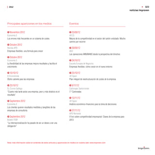 2012                                                                                                                                                       023
                                                                                                                                               noticias Improven



Principales apariciones en los medios                                    Eventos


  Noviembre 2012                                                            25/09/12
Economía 3                                                               AFCO
Los errores más frecuentes en un sistema de costes                       Mejora de la competitividad en el sector del cartón ondulado: Mucho
                                                                         camino por recorrer
  Octubre 2012
Revista APD                                                                 26/09/12
Empresas ﬂexibles: una fórmula para crecer                               AED
                                                                         Las operaciones MBI/MABO desde la perspectiva del directivo
  Octubre 2012
Economía 3                                                                  24/10/12
La ﬂexibilidad de las empresas mejora resultados y facilita el           Escuela Europea de Negocios
crecimiento                                                              Empresas ﬂexibles: cómo crecer en el nuevo entorno

  10/10/12                                                                  25/10/12
El Economista                                                            iiR Spain
Otoño caliente para las empresas                                         Plan integral de reestructuración de costes de la empresa

  25/10/12                                                                  9/11/12
EL Correo Gallego                                                        Cartonajes Santorromán
“Cuanto más tarde actúe una empresa, peor y más drástico es el           7.ª Cartonadas
resultado”
                                                                            13/11/12
  Septiembre 2012                                                        iiR Spain
Economía 3                                                               Análisis económico-ﬁnanciero para la toma de decisiones
Los clientes quieren resultados medibles y tangibles de las
empresas de consultoría                                                     27/11/12
                                                                         APD Noroeste
  Septiembre 2012                                                        I Foro sobre competitividad empresarial: Claves de la empresa para
Boletín FEBF                                                             2013
“La internacionalización ha pasado de ser un deseo a ser una
obligación”




Nota: más información sobre el contenido de estos artículos y apariciones en medios en nuestra web: www.improven.com
 