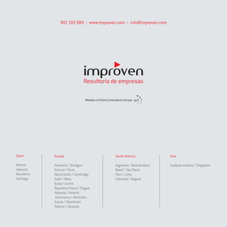 902 193 989       www.improven.com    info@improven.com




                              Resultoría de empresas




Spain       Europe                          South America                Asia

Madrid      Alemania Stuttgart              Argentina Buenos Aires       Sudeste asiático Singapore
Valencia    Francia París                   Brasil São Paulo
Barcelona   Reino Unido Cambridge           Perú Lima
Santiago    Italia Milan                    Colombia Bogotá
            Suiza Zurich
            República Checa Prague
            Holanda Utrecht
             Dinamarca Horsholm
            Suecia Stockholm
            Polonia Varsovia
 