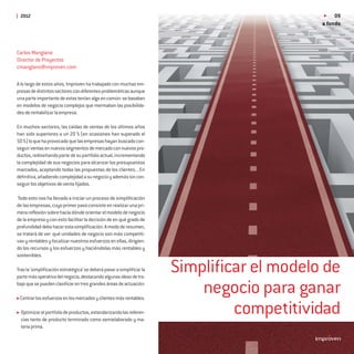 2012                                                                                         09
                                                                                          a fondo



Carlos Manglano
Director de Proyectos
cmanglano@improven.com

A lo largo de estos años, Improven ha trabajado con muchas em-
presas de distintos sectores con diferentes problemáticas aunque
una parte importante de estas tenían algo en común: se basaban
en modelos de negocio complejos que mermaban las posibilida-
des de rentabilizar la empresa.

En muchos sectores, las caídas de ventas de los últimos años
han sido superiores a un 20 % (en ocasiones han superado el
50 %) lo que ha provocado que las empresas hayan buscado con-
seguir ventas en nuevos segmentos de mercado con nuevos pro-
ductos, rediseñando parte de su portfolio actual, incrementando
la complejidad de sus negocios para alcanzar los presupuestos
marcados, aceptando todas las propuestas de los clientes... En
deﬁnitiva, añadiendo complejidad a su negocio y además sin con-
seguir los objetivos de venta ﬁjados.

Todo esto nos ha llevado a iniciar un proceso de simpliﬁcación
de las empresas, cuyo primer paso consiste en realizar una pri-
mera reﬂexión sobre hacia dónde orientar el modelo de negocio
de la empresa y con esto facilitar la decisión de en qué grado de
profundidad debo hacer esta simpliﬁcación. A modo de resumen,
se tratará de ver qué unidades de negocio son más competiti-
vas y rentables y focalizar nuestros esfuerzos en ellas, dirigien-
do los recursos y los esfuerzos y haciéndolas más rentables y
sostenibles.

Tras la ‘simpliﬁcación estratégica’ se deberá pasar a simpliﬁcar la
parte más operativa del negocio, destacando algunas ideas de tra-
                                                                      Simpliﬁcar el modelo de
bajo que se pueden clasiﬁcar en tres grandes áreas de actuación:

 Centrar los esfuerzos en los mercados y clientes más rentables.
                                                                          negocio para ganar
  Optimizar el portfolio de productos, estandarizando las referen-
  cias tanto de producto terminado como semielaborado y ma-
                                                                              competitividad
  teria prima.
 