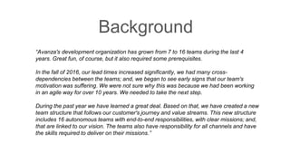 “Avanza's development organization has grown from 7 to 16 teams during the last 4
years. Great fun, of course, but it also required some prerequisites.
In the fall of 2016, our lead times increased significantly, we had many cross-
dependencies between the teams; and, we began to see early signs that our team's
motivation was suffering. We were not sure why this was because we had been working
in an agile way for over 10 years. We needed to take the next step.
During the past year we have learned a great deal. Based on that, we have created a new
team structure that follows our customer's journey and value streams. This new structure
includes 16 autonomous teams with end-to-end responsibilities, with clear missions; and,
that are linked to our vision. The teams also have responsibility for all channels and have
the skills required to deliver on their missions.”
Background
 