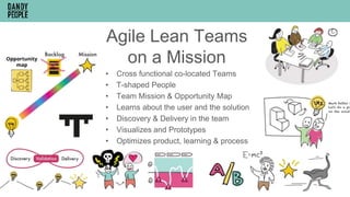 Agile Lean Teams
on a Mission
• Cross functional co-located Teams
• T-shaped People
• Team Mission & Opportunity Map
• Learns about the user and the solution
• Discovery & Delivery in the team
• Visualizes and Prototypes
• Optimizes product, learning & process
 