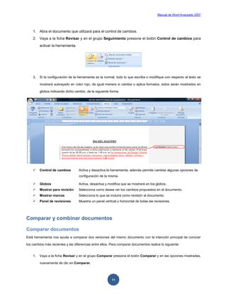 Manual de Word Avanzado 2007




    1. Abra el documento que utilizará para el control de cambios.
    2. Vaya a la ficha Revisar y en el grupo Seguimiento presione el botón Control de cambios para
         activar la herramienta.




    3.   Si la configuración de la herramienta es la normal, todo lo que escriba o modifique con respecto al texto se

         mostrará subrayado en color rojo, de igual manera si cambia o aplica formatos, estos serán mostrados en

         globos indicando dicho cambio, de la siguiente forma:




        Control de cambios        Activa y desactiva la herramienta, además permite cambiar algunas opciones de
                                   configuración de la misma.

        Globos                    Activa, desactiva y modifica que se mostrará en los globos.
        Mostrar para revisión     Selecciona como desea ver los cambios propuestos en el documento.
        Mostrar marcas            Selecciona lo que se incluirá como revisión al documento.
        Panel de revisiones       Muestra un panel vertical u horizontal de todas las revisiones.




Comparar y combinar documentos

Comparar documentos
Está herramienta nos ayuda a comparar dos versiones del mismo documento con la intención principal de conocer

los cambios más recientes y las diferencias entre ellos. Para comparar documentos realice lo siguiente:


    1.   Vaya a la ficha Revisar y en el grupo Comparar presione el botón Comparar y en las opciones mostradas,

         nuevamente de clic en Comparar.




                                                         11
 