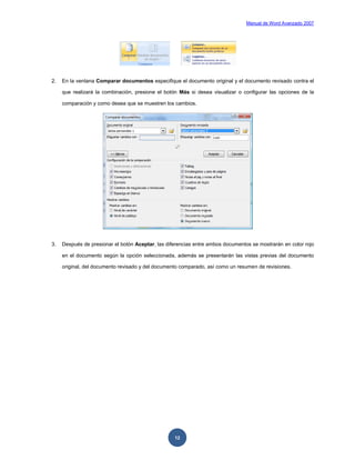 Manual de Word Avanzado 2007




2.   En la ventana Comparar documentos especifique el documento original y el documento revisado contra el

     que realizará la combinación, presione el botón Más si desea visualizar o configurar las opciones de la

     comparación y como desea que se muestren los cambios.




3.   Después de presionar el botón Aceptar, las diferencias entre ambos documentos se mostrarán en color rojo

     en el documento según la opción seleccionada, además se presentarán las vistas previas del documento

     original, del documento revisado y del documento comparado, así como un resumen de revisiones.




                                                   12
 