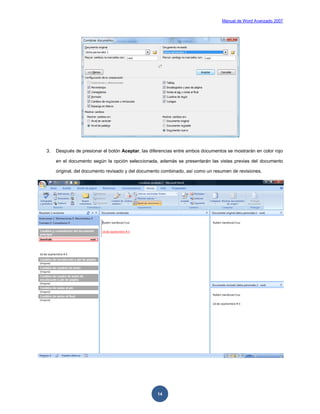 Manual de Word Avanzado 2007




3.   Después de presionar el botón Aceptar, las diferencias entre ambos documentos se mostrarán en color rojo

     en el documento según la opción seleccionada, además se presentarán las vistas previas del documento

     original, del documento revisado y del documento combinado, así como un resumen de revisiones.




                                                   14
 