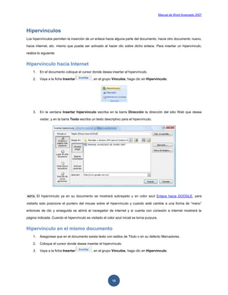 Manual de Word Avanzado 2007




Hipervínculos
Los hipervínculos permiten la inserción de un enlace hacia alguna parte del documento, hacia otro documento nuevo,

hacia internet, etc. mismo que puede ser activado al hacer clic sobre dicho enlace. Para insertar un hipervínculo,

realice lo siguiente:


Hipervínculo hacia Internet
    1.    En el documento coloque el cursor donde desea insertar el hipervínculo.

    2.    Vaya a la ficha Insertar            , en el grupo Vínculos, haga clic en Hipervínculo.




    3.    En la ventana Insertar hipervínculo escriba en la barra Dirección la dirección del sitio Web que desea

          visitar, y en la barra Texto escriba un texto descriptivo para el hipervínculo.




NOTA     El hipervínculo ya en su documento se mostrará subrayado y en color azul Enlace hacia GOOGLE, para

visitarlo solo posicione el puntero del mouse sobre el hipervínculo y cuando esté cambie a una forma de “mano”

entonces de clic y enseguida se abrirá el navegador de internet y si cuenta con conexión a internet mostrará la

página indicada. Cuando el hipervínculo es visitado el color azul inicial se torna purpura.


Hipervínculo en el mismo documento
    1.    Asegúrese que en el documento exista texto con estilos de Titulo o en su defecto Marcadores.

    2.    Coloque el cursor donde desea insertar el hipervínculo.

    3.    Vaya a la ficha Insertar            , en el grupo Vínculos, haga clic en Hipervínculo.




                                                             15
 