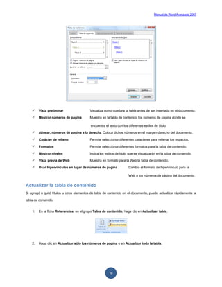 Manual de Word Avanzado 2007




        Vista preliminar                  Visualiza como quedara la tabla antes de ser insertada en el documento.

        Mostrar números de página         Muestra en la tabla de contenido los números de página donde se

                                            encuentra el texto con los diferentes estilos de titulo.

        Alinear, números de pagina a la derecha Coloca dichos números en el margen derecho del documento.

        Carácter de relleno               Permite seleccionar diferentes caracteres para rellenar los espacios.

        Formatos                          Permite seleccionar diferentes formatos para la tabla de contenido.

        Mostrar niveles                   Indica los estilos de titulo que se visualizarán en la tabla de contenido.

        Vista previa de Web               Muestra en formato para la Web la tabla de contenido.

        Usar hipervínculos en lugar de números de pagina              Cambia el formato de hipervínculo para la

                                                                       Web a los números de página del documento.


Actualizar la tabla de contenido
Si agregó o quitó títulos u otros elementos de tabla de contenido en el documento, puede actualizar rápidamente la

tabla de contenido.


    1.   En la ficha Referencias, en el grupo Tabla de contenido, haga clic en Actualizar tabla.




    2.   Haga clic en Actualizar sólo los números de página o en Actualizar toda la tabla.




                                                         19
 