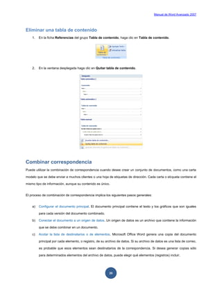 Manual de Word Avanzado 2007




Eliminar una tabla de contenido
    1.   En la ficha Referencias del grupo Tabla de contenido, haga clic en Tabla de contenido.




    2.   En la ventana desplegada haga clic en Quitar tabla de contenido.




Combinar correspondencia
Puede utilizar la combinación de correspondencia cuando desee crear un conjunto de documentos, como una carta

modelo que se debe enviar a muchos clientes o una hoja de etiquetas de dirección. Cada carta o etiqueta contiene el

mismo tipo de información, aunque su contenido es único.


El proceso de combinación de correspondencia implica los siguientes pasos generales:


    a)   Configurar el documento principal. El documento principal contiene el texto y los gráficos que son iguales

         para cada versión del documento combinado.

    b)   Conectar el documento a un origen de datos. Un origen de datos es un archivo que contiene la información

         que se debe combinar en un documento.

    c)   Acotar la lista de destinatarios o de elementos. Microsoft Office Word genera una copia del documento

         principal por cada elemento, o registro, de su archivo de datos. Si su archivo de datos es una lista de correo,

         es probable que esos elementos sean destinatarios de la correspondencia. Si desea generar copias sólo

         para determinados elementos del archivo de datos, puede elegir qué elementos (registros) incluir.




                                                          20
 