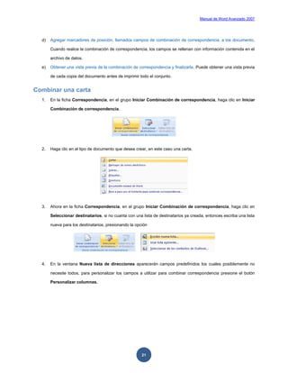 Manual de Word Avanzado 2007




  d)   Agregar marcadores de posición, llamados campos de combinación de correspondencia, a los documento.

       Cuando realice la combinación de correspondencia, los campos se rellenan con información contenida en el

       archivo de datos.

  e)   Obtener una vista previa de la combinación de correspondencia y finalizarla. Puede obtener una vista previa

       de cada copia del documento antes de imprimir todo el conjunto.


Combinar una carta
  1.   En la ficha Correspondencia, en el grupo Iniciar Combinación de correspondencia, haga clic en Iniciar

       Combinación de correspondencia.




  2.   Haga clic en el tipo de documento que desea crear, en este caso una carta.




  3.   Ahora en la ficha Correspondencia, en el grupo Iniciar Combinación de correspondencia, haga clic en

       Seleccionar destinatarios, si no cuanta con una lista de destinatarios ya creada, entonces escriba una lista

       nueva para los destinatarios, presionando la opción




  4.   En la ventana Nueva lista de direcciones aparecerán campos predefinidos los cuales posiblemente no

       necesite todos, para personalizar los campos a utilizar para combinar correspondencia presione el botón

       Personalizar columnas.




                                                       21
 