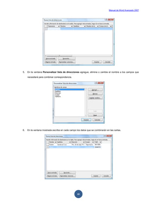 Manual de Word Avanzado 2007




5.   En la ventana Personalizar lista de direcciones agregue, elimine o cambie el nombre a los campos que

     necesitará para combinar correspondencia.




6.   En la ventana mostrada escriba en cada campo los datos que se combinarán en las cartas.




                                                   22
 