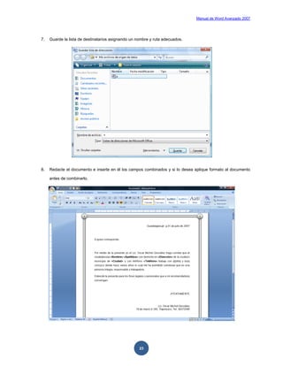 Manual de Word Avanzado 2007




7.   Guarde la lista de destinatarios asignando un nombre y ruta adecuados.




8.   Redacte el documento e inserte en él los campos combinados y si lo desea aplique formato al documento

     antes de combinarlo.




                                                    23
 