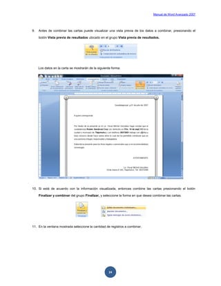 Manual de Word Avanzado 2007




9.   Antes de combinar las cartas puede visualizar una vista previa de los datos a combinar, presionando el

     botón Vista previa de resultados ubicado en el grupo Vista previa de resultados.




     Los datos en la carta se mostrarán de la siguiente forma:




10. Si está de acuerdo con la información visualizada, entonces combine las cartas presionando el botón

     Finalizar y combinar del grupo Finalizar, y seleccione la forma en que desea combinar las cartas.




11. En la ventana mostrada seleccione la cantidad de registros a combinar.




                                                     24
 