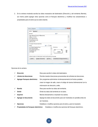 Manual de Word Avanzado 2007




    2.   En la ventana mostrada escriba los datos necesarios del destinatario (Dirección) y del remitente (Remite),

         así mismo podrá agregar otras opciones como el franqueo electrónico y modificar las características o

         propiedades para el sobre que se está creando.




Opciones de la ventana


        Dirección                         Área para escribir lo datos del destinatario.

        Libreta de direcciones            Permite insertar direcciones provenientes de la libreta de direcciones.

        Agregar franqueo electrónico      Son programas administran el almacenamiento de fondos postales,

                                           crean la imagen de sello, crean el código de barras bidimensional con la

                                           información de dirección y sello.

        Remite                            Área para escribir los datos del remitente.

        Omitir                            Omite los datos del remitente en el sobre.

        Imprimir                          Manda directamente a impresión los sobres.

        Agregar al documento              Agrega los datos al documento para ser mostrados en pantalla antes de

                                           ser impresos.

        Opciones                          Establece o modifica opciones para el sobre y para la impresión.

        Propiedades de franqueo electrónico        Establece o modifica las opciones del franqueo electrónico.




                                                          26
 