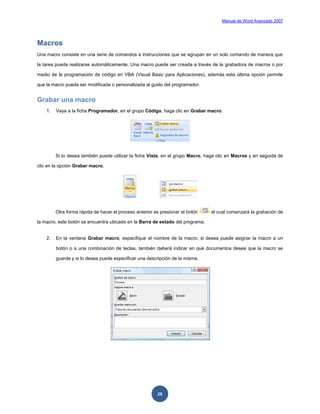 Manual de Word Avanzado 2007




Macros
Una macro consiste en una serie de comandos e instrucciones que se agrupan en un solo comando de manera que

la tarea pueda realizarse automáticamente. Una macro puede ser creada a través de la grabadora de macros o por

medio de la programación de código en VBA (Visual Basic para Aplicaciones), además esta última opción permite

que la macro pueda ser modificada o personalizada al gusto del programador.


Grabar una macro
    1.   Vaya a la ficha Programador, en el grupo Código, haga clic en Grabar macro.




         Si lo desea también puede utilizar la ficha Vista, en el grupo Macro, haga clic en Macros y en seguida de

clic en la opción Grabar macro.




         Otra forma rápida de hacer el proceso anterior es presionar el botón   el cual comenzará la grabación de

la macro, este botón se encuentra ubicado en la Barra de estado del programa.


    2.   En la ventana Grabar macro, especifique el nombre de la macro, si desea puede asignar la macro a un

         botón o a una combinación de teclas, también deberá indicar en qué documentos desea que la macro se

         guarde y si lo desea puede especificar una descripción de la misma.




                                                         28
 