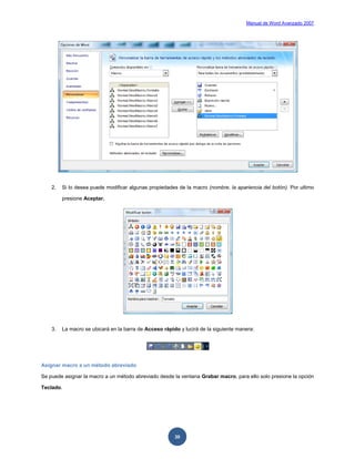 Manual de Word Avanzado 2007




    2.   Si lo desea puede modificar algunas propiedades de la macro (nombre, la apariencia del botón). Por ultimo

         presione Aceptar.




    3.   La macro se ubicará en la barra de Acceso rápido y lucirá de la siguiente manera:




Asignar macro a un método abreviado

Se puede asignar la macro a un método abreviado desde la ventana Grabar macro, para ello solo presione la opción

Teclado.




                                                        30
 