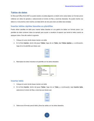 Manual de Word Avanzado 2007




Tablas de datos
En Microsoft Office Word 2007 se puede insertar una tabla eligiendo un diseño entre varias tablas con formato previo

(rellenas con datos de ejemplo) o seleccionando el número de filas y columnas deseadas. Se puede insertar una

tabla en un documento o bien insertar una tabla dentro de otra para crear una tabla más compleja.


Insertar tablas rápidas basadas en plantillas
Puede utilizar plantillas de tabla para insertar tablas basadas en una galería de tablas con formato previo. Las

plantillas de tabla contienen datos de ejemplo para ayudar a visualizar el aspecto que tendrá la tabla cuando se

agreguen datos. Para ello realice lo siguiente:


    1.   Coloque el cursor donde desee insertar una tabla.

    2.   En la ficha Insertar, dentro del grupo Tablas, haga clic en Tabla, elija Tablas rápidas y, a continuación,

         haga clic en la plantilla que desee usar.




    3.   Reemplace los datos incluidos en la plantilla con los datos deseados.




Insertar tabla
    1.   Coloque el cursor donde desee insertar una tabla.

    2.   En la ficha Insertar, dentro del grupo Tablas, haga clic en Tabla y, a continuación, bajo Insertar tabla,

         seleccione el número de filas y columnas que desea usar.




    3.   Seleccione el formato para la tabla y llene las celdas con los datos deseados.




                                                          4
 