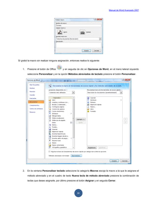 Manual de Word Avanzado 2007




Sí grabó la macro sin realizar ninguna asignación, entonces realice lo siguiente:


    1.   Presione el botón de Office        y en seguida de clic en Opciones de Word, en el menú lateral izquierdo

         seleccione Personalizar y en la opción Métodos abreviados de teclado presione el botón Personalizar.




    2.   En la ventana Personalizar teclado seleccione la categoría Macros escoja la macro a la que le asignara el

         método abreviado y en el cuadro de texto Nueva tecla de método abreviado presione la combinación de

         teclas que desee asignarle, por último presione el botón Asignar y en seguida Cerrar.




                                                          31
 