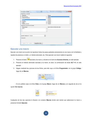 Manual de Word Avanzado 2007




Ejecutar una macro
Ejecutar una macro es la acción de reproducir todos los pasos grabados previamente en una macro con la facilidad y

rapidez de presionar un botón, un método abreviado, etc. Para ejecutar una macro realice lo siguiente:


    1.   Presione el botón      asociado a la macro y ubicado en la barra de Accesos directos, en este ejemplo.

    2.   Presione el método abreviado asociado a la macro, es decir, la combinación de teclas ALT +ñ, en este

         ejemplo.

    3.   Hágalo mediante las opciones de las fichas, para ello vaya a la ficha Programador, en el grupo Código,

         haga clic en Macros.




         O si lo prefiere vaya a la ficha Vista, en el grupo Macro, haga clic en Macros y en seguida de clic en la

opción Ver macros.




Cualquiera de las dos opciones lo llevará a la ventana Macros donde solo tendrá que seleccionar la macro y

presionar el botón Ejecutar.




                                                         32
 
